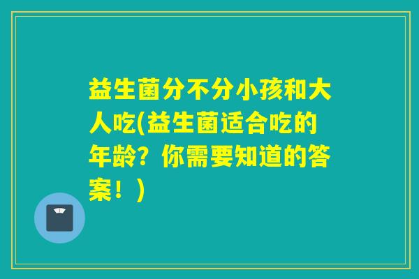 益生菌分不分小孩和大人吃(益生菌适合吃的年龄？你需要知道的答案！)