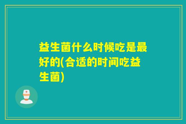 益生菌什么时候吃是好的(合适的时间吃益生菌)