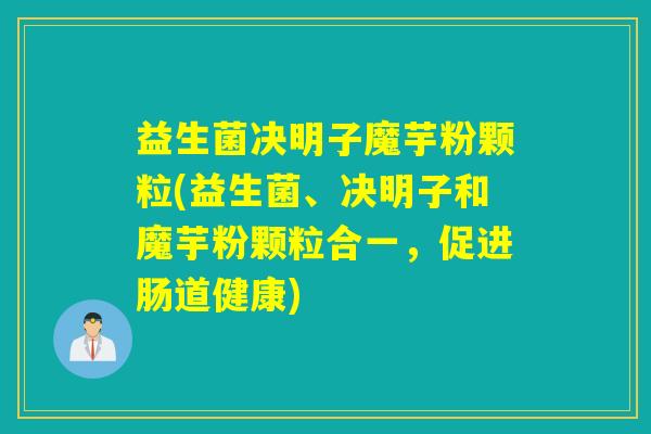 益生菌决明子魔芋粉颗粒(益生菌、决明子和魔芋粉颗粒合一，促进肠道健康)
