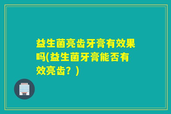 益生菌亮齿牙膏有效果吗(益生菌牙膏能否有效亮齿?) 益生菌亮齿牙膏有效果吗(益生菌牙膏能否有效亮齿?)
