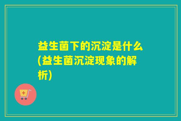 益生菌下的沉淀是什么(益生菌沉淀现象的解析) 益生菌下的沉淀是什么(益生菌沉淀现象的解析)