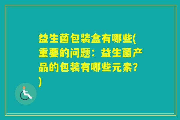 益生菌包装盒有哪些(重要的问题：益生菌产品的包装有哪些元素？)