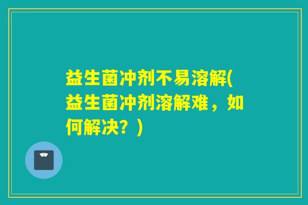 益生菌冲剂不易溶解(益生菌冲剂溶解难，如何解决？)