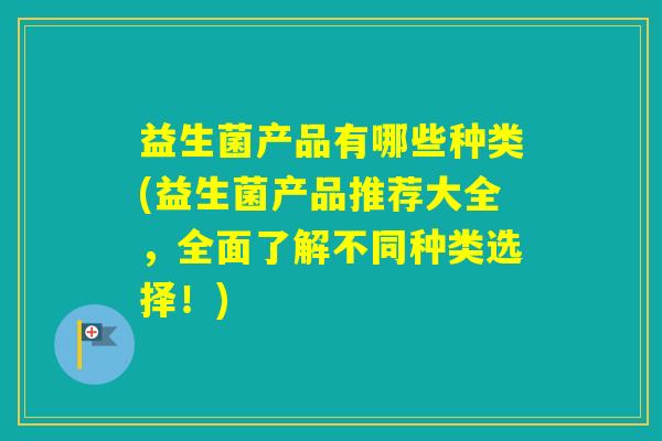 益生菌产品有哪些种类(益生菌产品推荐大全，全面了解不同种类选择！)
