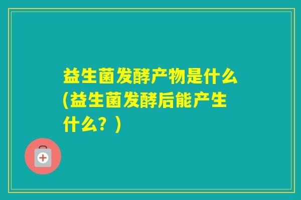 益生菌发酵产物是什么(益生菌发酵后能产生什么？)