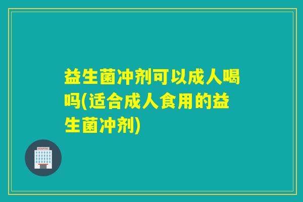 益生菌冲剂可以成人喝吗(适合成人食用的益生菌冲剂)
