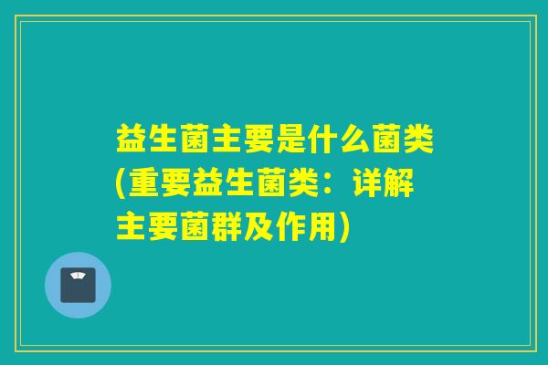 益生菌主要是什么菌类(重要益生菌类:详解主要菌群及作用) 益生菌主要是什么菌类(重要益生菌类:详解主要菌群及作用)
