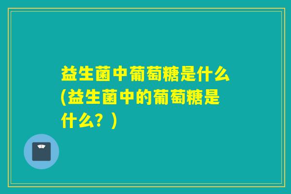 益生菌中葡萄糖是什么(益生菌中的葡萄糖是什么？)