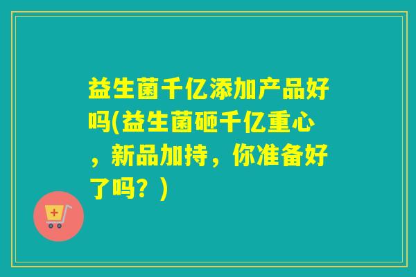 益生菌千亿添加产品好吗(益生菌砸千亿重心,新品加持,你准备好了吗?) 益生菌千亿添加产品好吗(益生菌砸千亿重心,新品加持,你准备好了吗?)