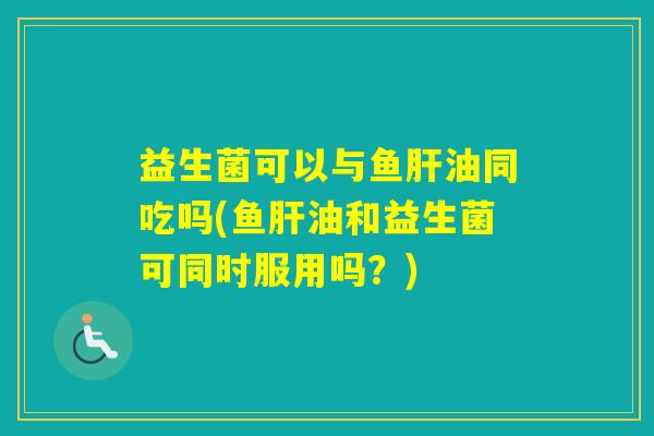 益生菌可以与鱼油同吃吗(鱼油和益生菌可同时服用吗?) 益生菌可以与鱼油同吃吗(鱼油和益生菌可同时服用吗?)