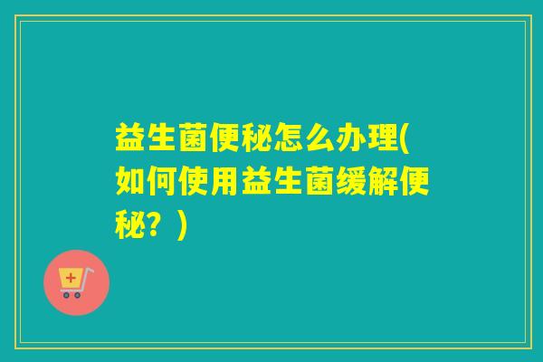 益生菌怎么办理(如何使用益生菌缓解？)
