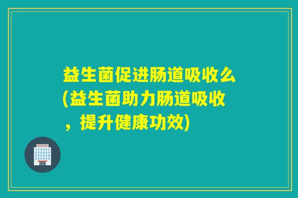 益生菌促进肠道吸收么(益生菌助力肠道吸收，提升健康功效)