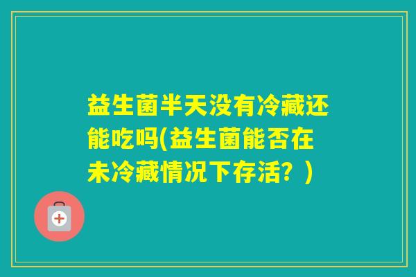 益生菌半天没有冷藏还能吃吗(益生菌能否在未冷藏情况下存活？)