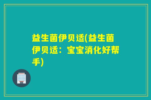益生菌伊贝适(益生菌伊贝适：宝宝消化好帮手)