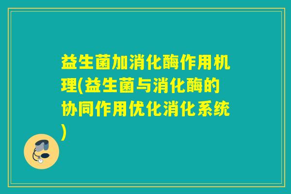 益生菌加消化酶作用机理(益生菌与消化酶的协同作用优化消化系统)