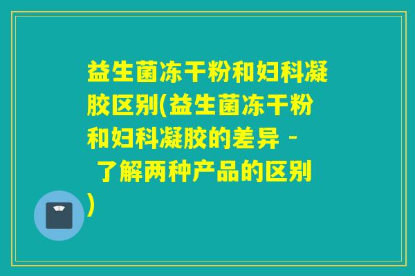益生菌冻干粉和凝胶区别(益生菌冻干粉和凝胶的差异 - 了解两种产品的区别)