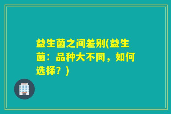 益生菌之间差别(益生菌：品种大不同，如何选择？)