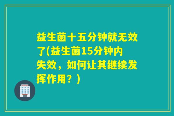 益生菌十五分钟就无效了(益生菌15分钟内失效，如何让其继续发挥作用？)