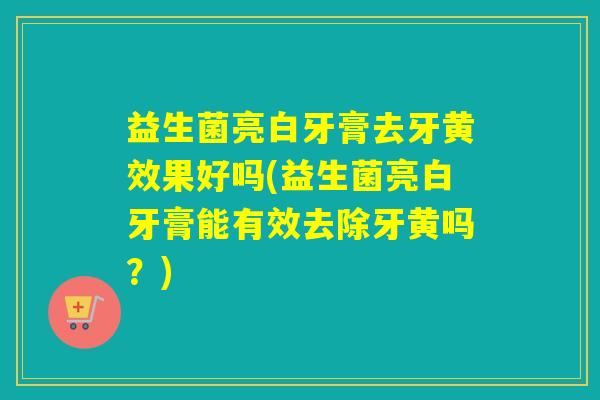 益生菌亮白牙膏去牙黄效果好吗(益生菌亮白牙膏能有效去除牙黄吗?) 益生菌亮白牙膏去牙黄效果好吗(益生菌亮白牙膏能有效去除牙黄吗?)