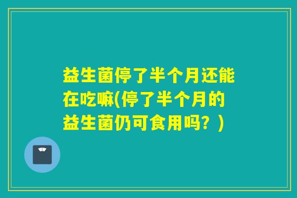益生菌停了半个月还能在吃嘛(停了半个月的益生菌仍可食用吗?) 益生菌停了半个月还能在吃嘛(停了半个月的益生菌仍可食用吗?)