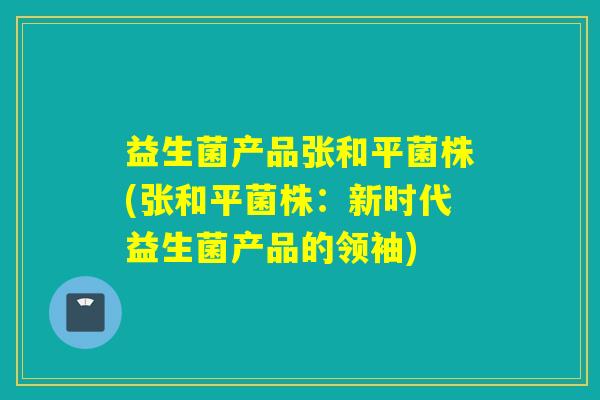 益生菌产品张和平菌株(张和平菌株：新时代益生菌产品的领袖)