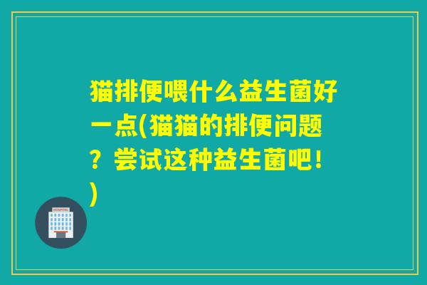 猫排便喂什么益生菌好一点(猫猫的排便问题？尝试这种益生菌吧！)