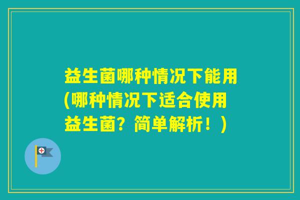 益生菌哪种情况下能用(哪种情况下适合使用益生菌？简单解析！)
