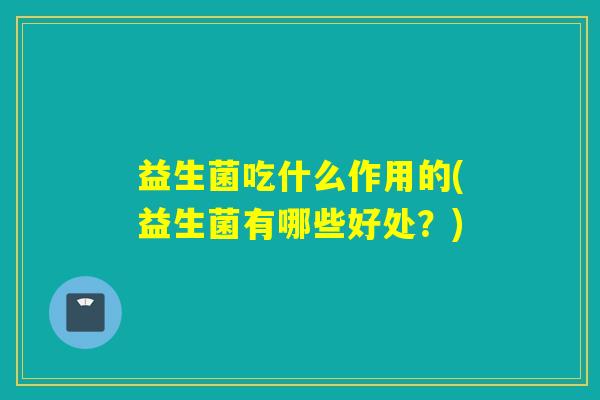 益生菌吃什么作用的(益生菌有哪些好处?) 益生菌吃什么作用的(益生菌有哪些好处?)