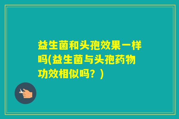 益生菌和头孢效果一样吗(益生菌与头孢功效相似吗？)