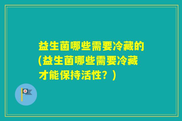 益生菌哪些需要冷藏的(益生菌哪些需要冷藏才能保持活性？)