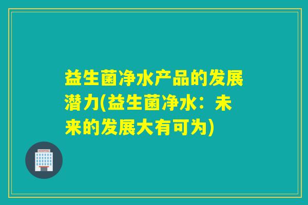 益生菌净水产品的发展潜力(益生菌净水：未来的发展大有可为)