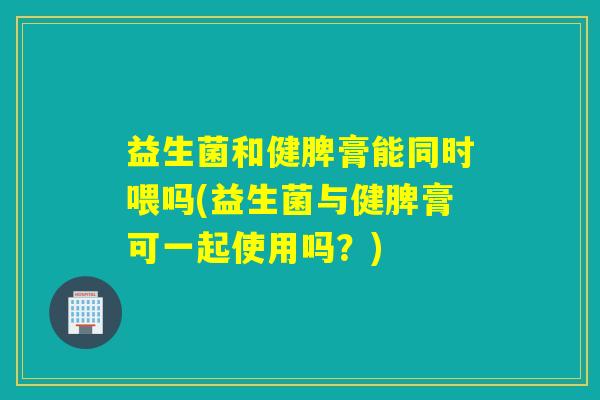 益生菌和健脾膏能同时喂吗(益生菌与健脾膏可一起使用吗？)