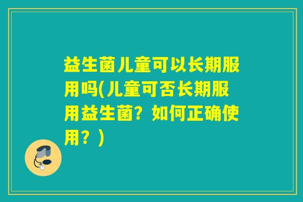 益生菌儿童可以长期服用吗(儿童可否长期服用益生菌?如何正确使用?) 益生菌儿童可以长期服用吗(儿童可否长期服用益生菌?如何正确使用?)
