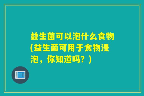 益生菌可以泡什么食物(益生菌可用于食物浸泡,你知道吗?) 益生菌可以泡什么食物(益生菌可用于食物浸泡,你知道吗?)