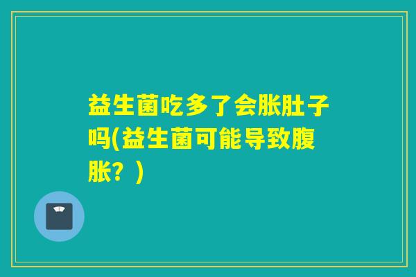 益生菌吃多了会胀肚子吗(益生菌可能导致?) 益生菌吃多了会胀肚子吗(益生菌可能导致?)