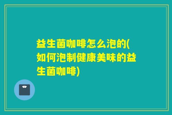 益生菌咖啡怎么泡的(如何泡制健康美味的益生菌咖啡)