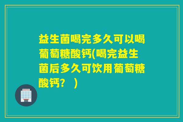 益生菌喝完多久可以喝葡萄糖酸钙(喝完益生菌后多久可饮用葡萄糖酸钙？ )