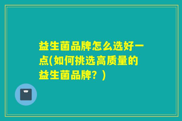 益生菌品牌怎么选好一点(如何挑选高质量的益生菌品牌?) 益生菌品牌怎么选好一点(如何挑选高质量的益生菌品牌?)