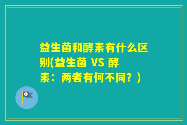 益生菌和酵素有什么区别(益生菌 VS 酵素：两者有何不同？)