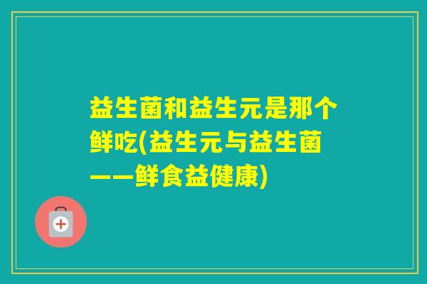 益生菌和益生元是那个鲜吃(益生元与益生菌——鲜食益健康)