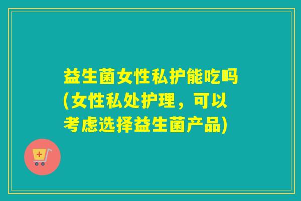 益生菌女性私护能吃吗(女性私处护理,可以考虑选择益生菌产品) 益生菌女性私护能吃吗(女性私处护理,可以考虑选择益生菌产品)