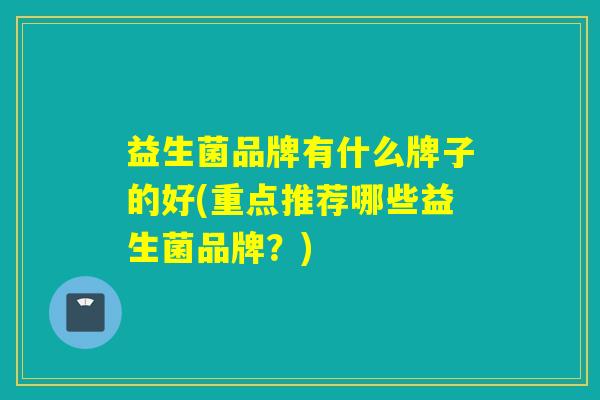益生菌品牌有什么牌子的好(重点推荐哪些益生菌品牌？)