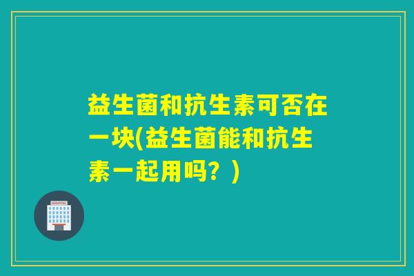 益生菌和抗生素可否在一块(益生菌能和抗生素一起用吗？)