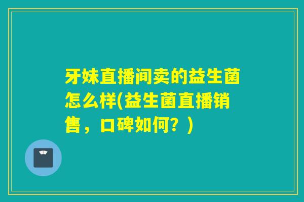 牙妹直播间卖的益生菌怎么样(益生菌直播销售,口碑如何?) 牙妹直播间卖的益生菌怎么样(益生菌直播销售,口碑如何?)