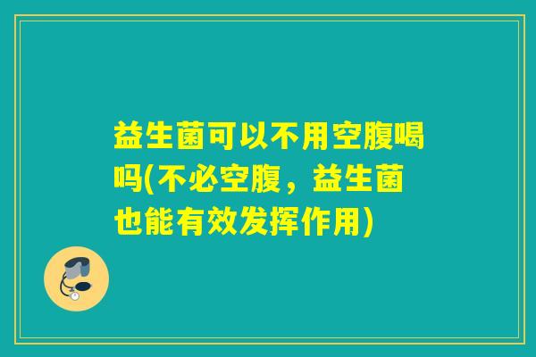 益生菌可以不用空腹喝吗(不必空腹,益生菌也能有效发挥作用) 益生菌可以不用空腹喝吗(不必空腹,益生菌也能有效发挥作用)