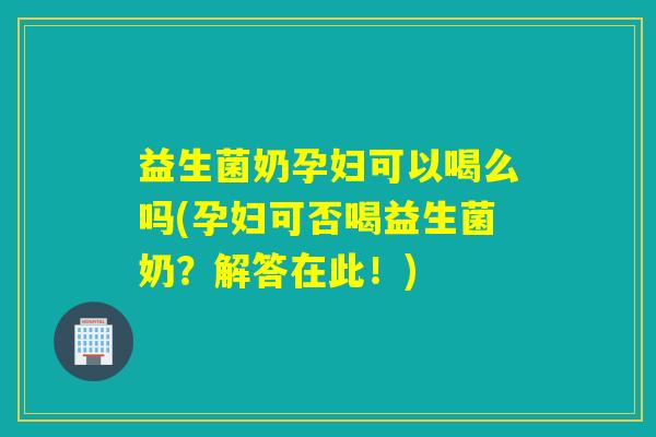 益生菌奶孕妇可以喝么吗(孕妇可否喝益生菌奶？解答在此！)