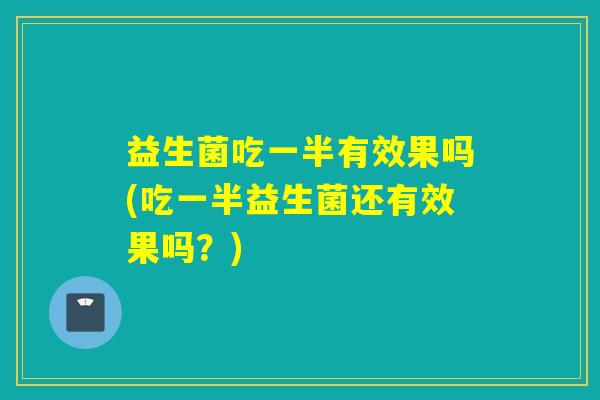 益生菌吃一半有效果吗(吃一半益生菌还有效果吗?) 益生菌吃一半有效果吗(吃一半益生菌还有效果吗?)