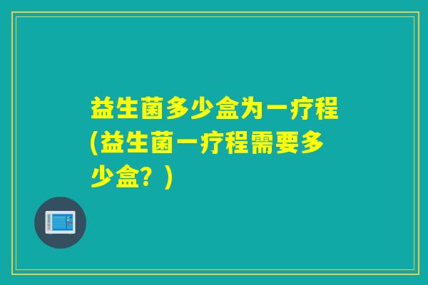 益生菌多少盒为一疗程(益生菌一疗程需要多少盒？)