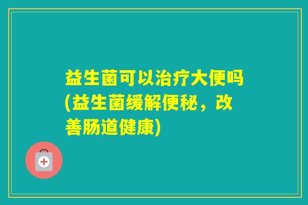 益生菌可以大便吗(益生菌缓解，改善肠道健康)