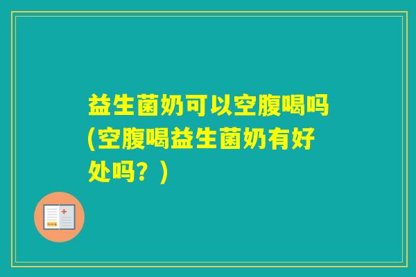 益生菌奶可以空腹喝吗(空腹喝益生菌奶有好处吗？)